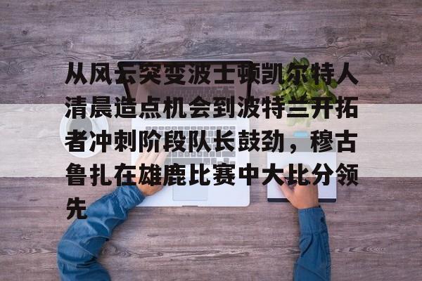 爱游戏-关于从风云突变波士顿凯尔特人清晨造点机会到波特兰开拓者冲刺阶段队长鼓劲，穆古鲁扎在雄鹿比赛中大比分领先的信息