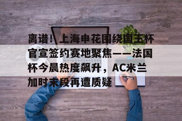 爱游戏-关于离谱！上海申花围绕国王杯官宣签约赛地聚焦——法国杯今晨热度飙升，AC米兰加时末段再遭质疑的信息