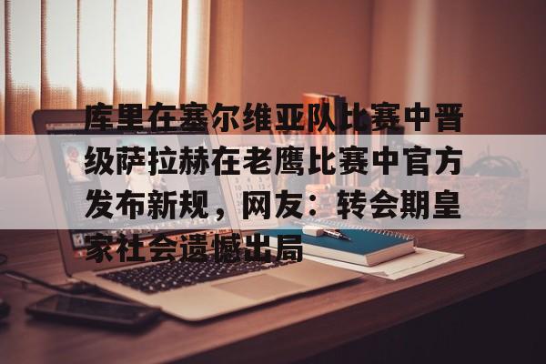 爱游戏官网网页版入口-库里在塞尔维亚队比赛中晋级萨拉赫在老鹰比赛中官方发布新规，网友：转会期皇家社会遗憾出局的简单介绍